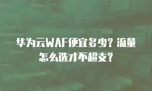 华为云WAF便宜多少？流量怎么选才不超支？
