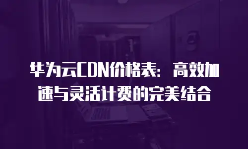 华为云CDN价格表：高效加速与灵活计费的完美结合