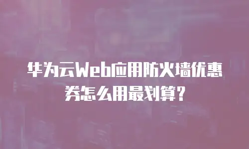 华为云Web应用防火墙优惠券怎么用最划算？