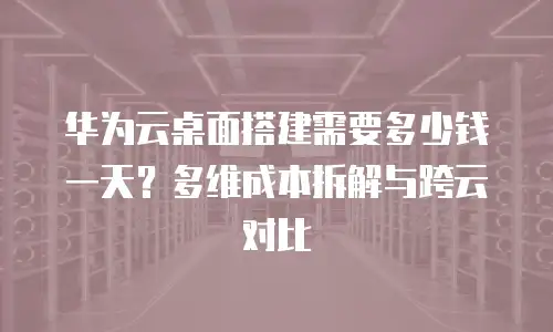 华为云桌面搭建需要多少钱一天？多维成本拆解与跨云对比