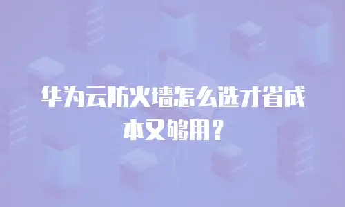 华为云防火墙怎么选才省成本又够用？