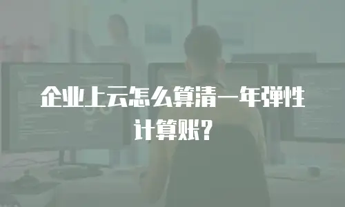 企业上云怎么算清一年弹性计算账？