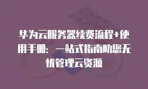 华为云服务器续费流程+使用手册：一站式指南助您无忧管理云资源