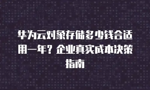 华为云对象存储多少钱合适用一年？企业真实成本决策指南