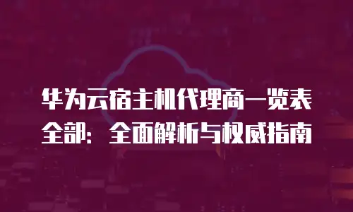 华为云宿主机代理商一览表全部：全面解析与权威指南