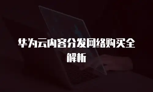 华为云内容分发网络购买全解析