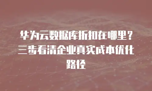 华为云数据库折扣在哪里？三步看清企业真实成本优化路径