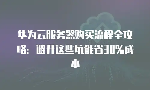 华为云服务器购买流程全攻略：避开这些坑能省30%成本