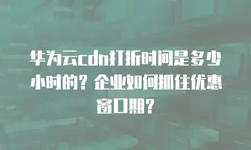 华为云cdn打折时间是多少小时的？企业如何抓住优惠窗口期？