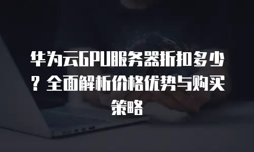 华为云GPU服务器折扣多少？全面解析价格优势与购买策略