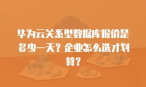 华为云关系型数据库报价是多少一天？企业怎么选才划算？
