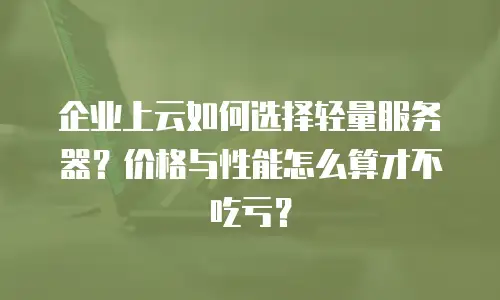 企业上云如何选择轻量服务器？价格与性能怎么算才不吃亏？