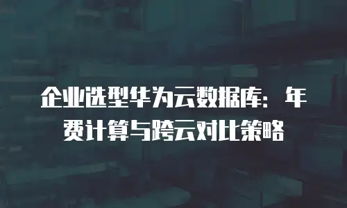企业选型华为云数据库：年费计算与跨云对比策略