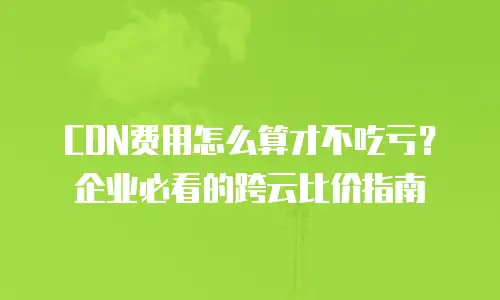 CDN费用怎么算才不吃亏？企业必看的跨云比价指南