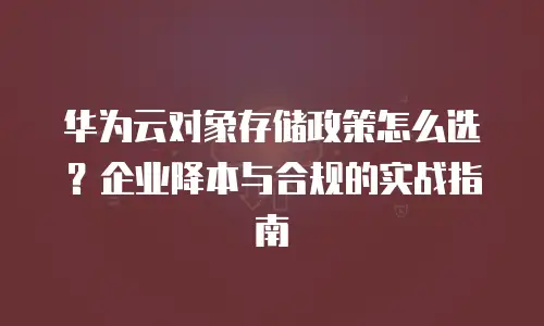 华为云对象存储政策怎么选？企业降本与合规的实战指南