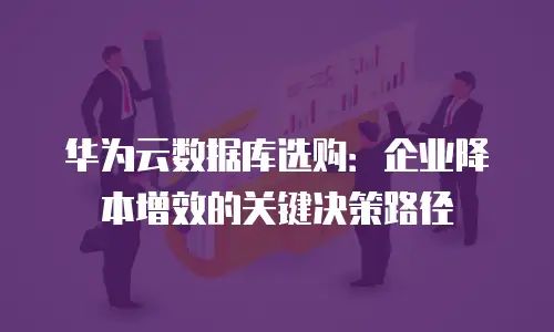 华为云数据库选购：企业降本增效的关键决策路径
