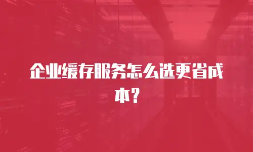 企业缓存服务怎么选更省成本？