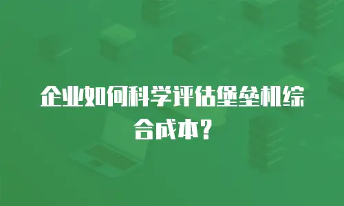 企业如何科学评估堡垒机综合成本？