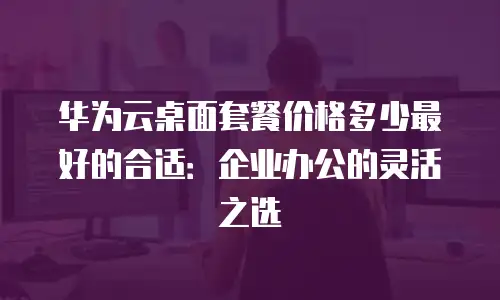 华为云桌面套餐价格多少最好的合适：企业办公的灵活之选