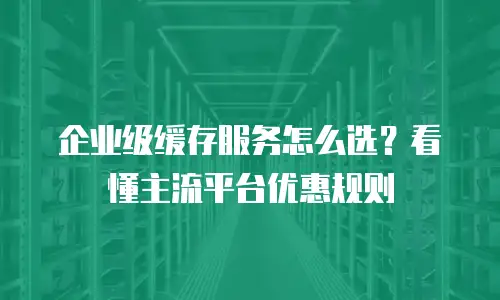 企业级缓存服务怎么选？看懂主流平台优惠规则