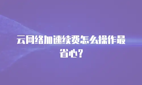 云网络加速续费怎么操作最省心？