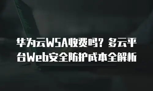 华为云WSA收费吗？多云平台Web安全防护成本全解析