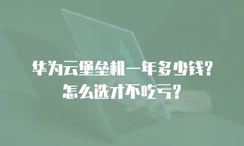 华为云堡垒机一年多少钱？怎么选才不吃亏？