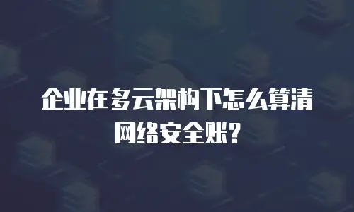 企业在多云架构下怎么算清网络安全账？
