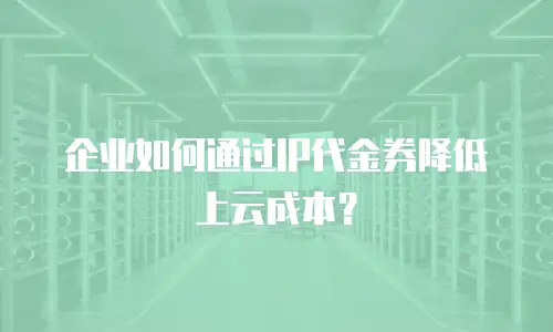 企业如何通过IP代金券降低上云成本？