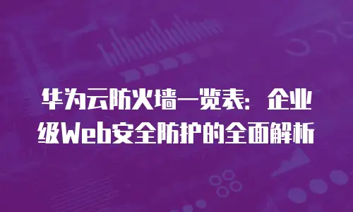 华为云防火墙一览表：企业级Web安全防护的全面解析