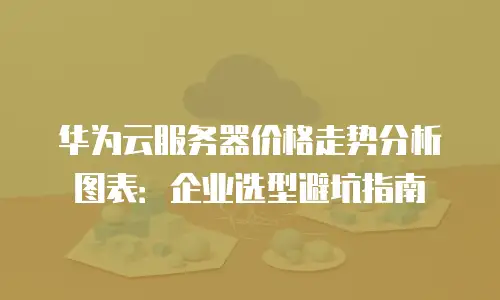 华为云服务器价格走势分析图表：企业选型避坑指南