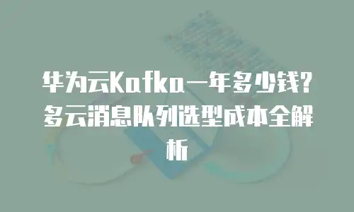 华为云Kafka一年多少钱？多云消息队列选型成本全解析