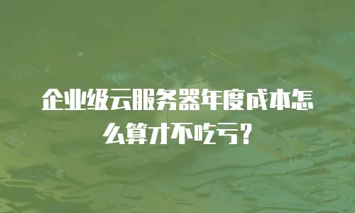 企业级云服务器年度成本怎么算才不吃亏？