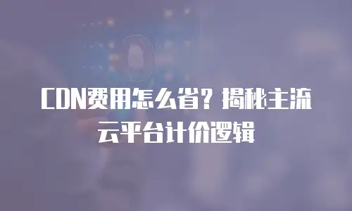 CDN费用怎么省？揭秘主流云平台计价逻辑