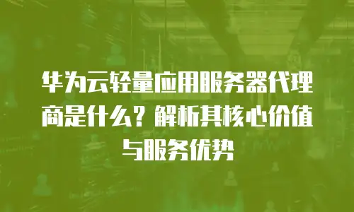华为云轻量应用服务器代理商是什么？解析其核心价值与服务优势