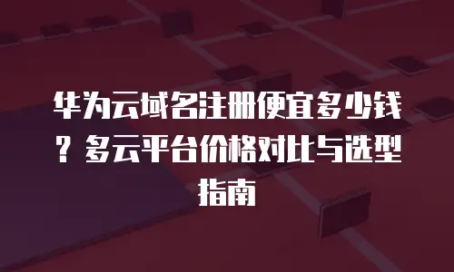 华为云域名注册便宜多少钱？多云平台价格对比与选型指南