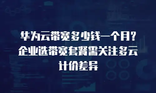华为云带宽多少钱一个月？企业选带宽套餐需关注多云计价差异