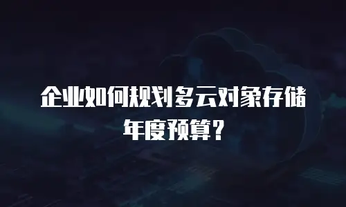 企业如何规划多云对象存储年度预算？