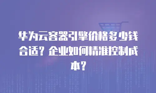 华为云容器引擎价格多少钱合适？企业如何精准控制成本？