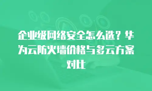 企业级网络安全怎么选？华为云防火墙价格与多云方案对比