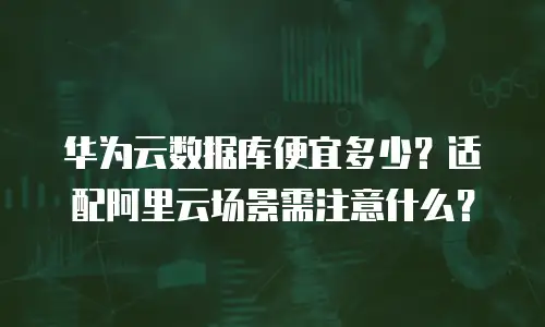华为云数据库便宜多少？适配阿里云场景需注意什么？