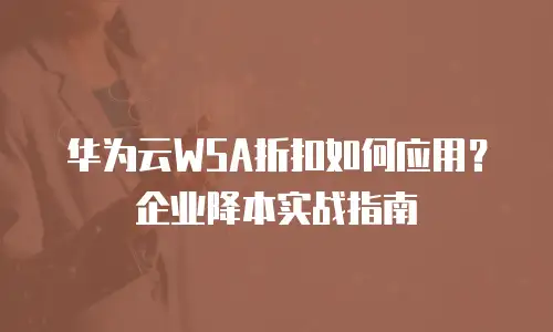 华为云WSA折扣如何应用？企业降本实战指南