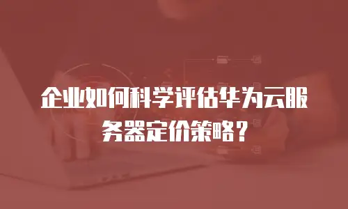 企业如何科学评估华为云服务器定价策略？