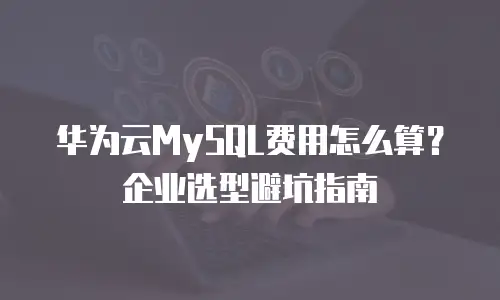 华为云MySQL费用怎么算？企业选型避坑指南