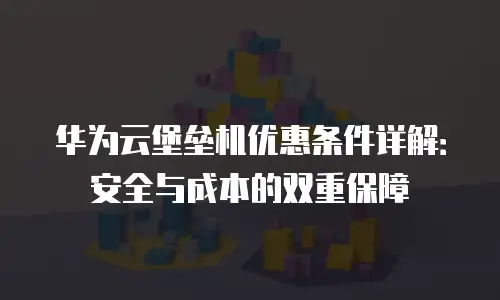 华为云堡垒机优惠条件详解：安全与成本的双重保障