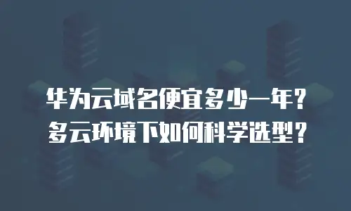 华为云域名便宜多少一年？多云环境下如何科学选型？