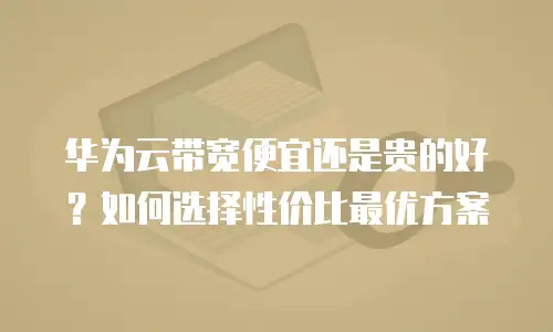 华为云带宽便宜还是贵的好？如何选择性价比最优方案