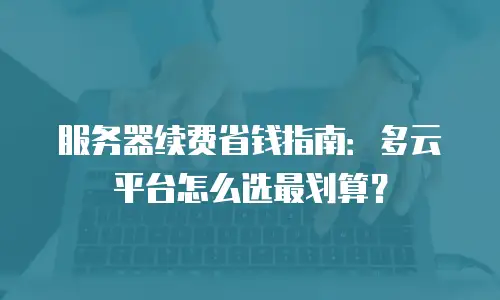服务器续费省钱指南：多云平台怎么选最划算？