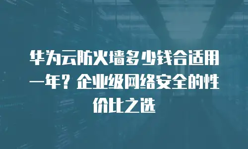 华为云防火墙多少钱合适用一年？企业级网络安全的性价比之选