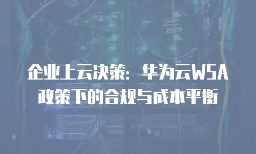 企业上云决策：华为云WSA政策下的合规与成本平衡